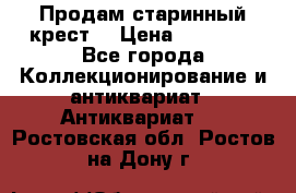 Продам старинный крест  › Цена ­ 20 000 - Все города Коллекционирование и антиквариат » Антиквариат   . Ростовская обл.,Ростов-на-Дону г.